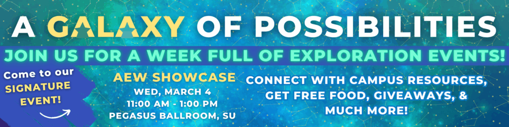 A galaxy of possibilities. Join us for a week full of exploration events. Come to our signature event. AEW Showcase Wed, March 4 11:00am-1:00pm Pegasus Ballroom, SU. Connect with campus resources, get free food, giveaways and much more. 